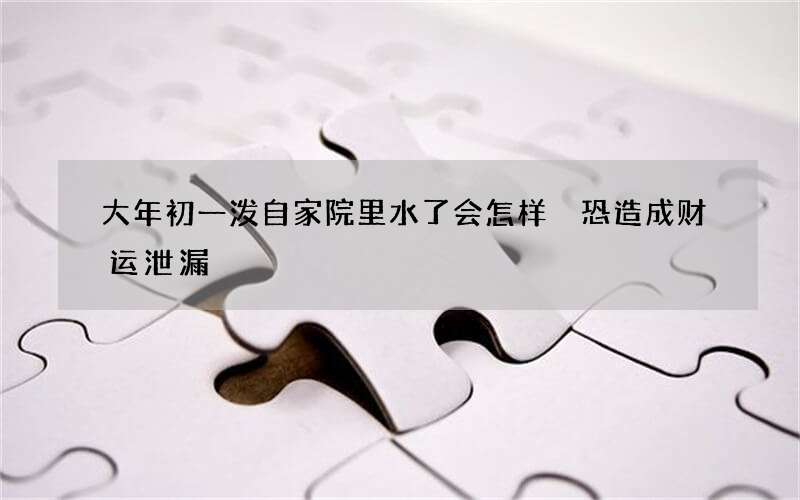 大年初一泼自家院里水了会怎样 恐造成财运泄漏